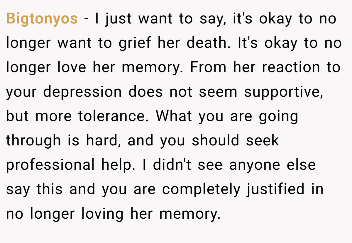 Bigtonyos − I just want to say, it's okay to no longer want to grief her death. It's okay to no longer love her memory. From her reaction to your depression does not seem supportive, but more tolerance. What you are going through is hard, and you should seek professional help. I didn't see anyone else say this and you are completely justified in no longer loving her memory.