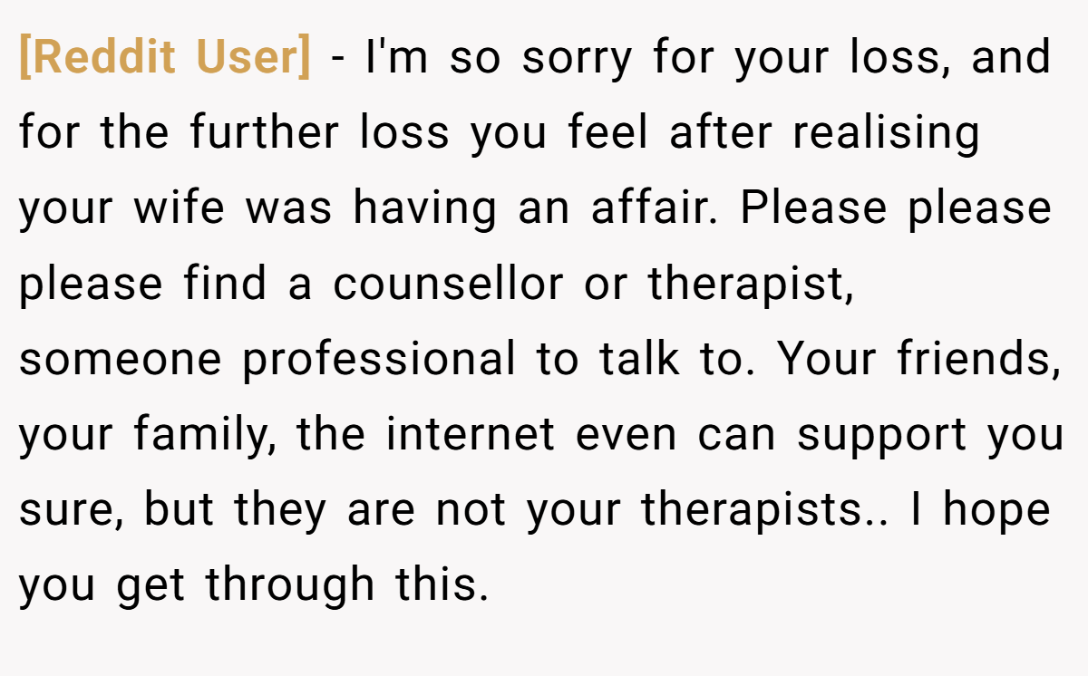 [Reddit User] − I'm so sorry for your loss, and for the further loss you feel after realising your wife was having an affair. Please please please find a counsellor or therapist, someone professional to talk to. Your friends, your family, the internet even can support you sure, but they are not your therapists.. I hope you get through this.