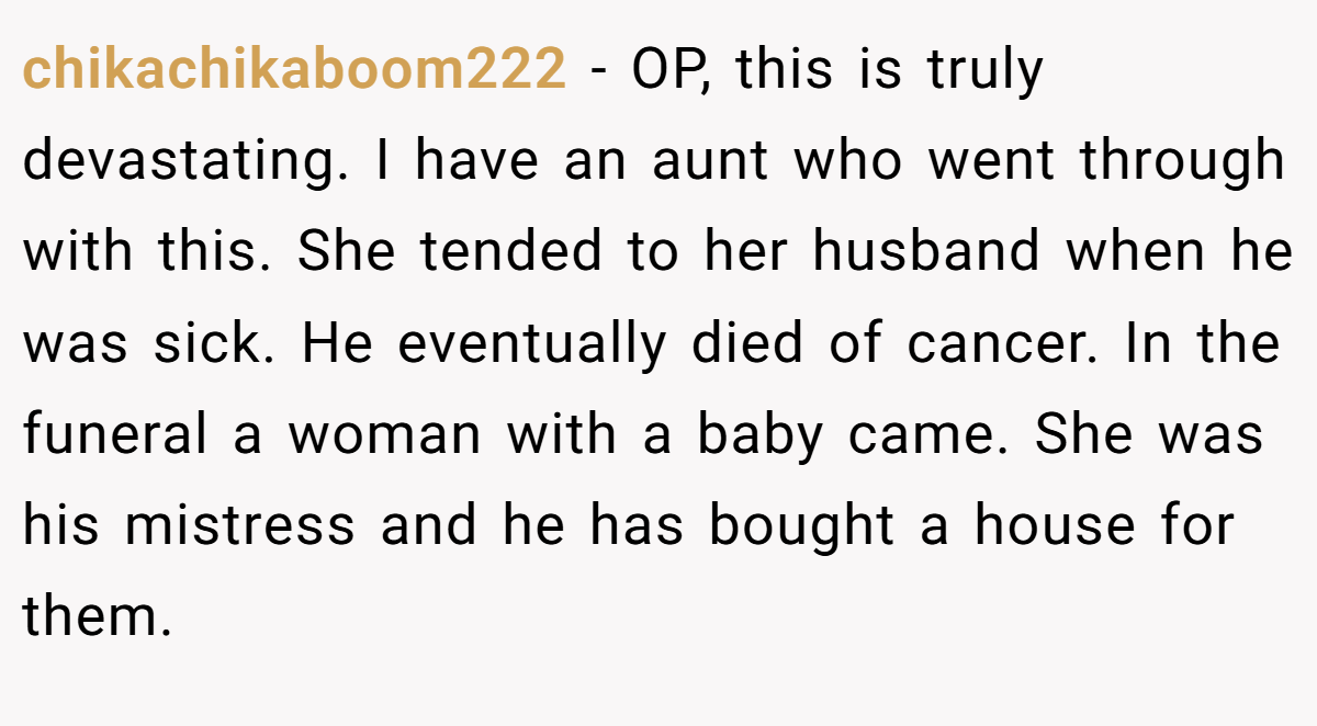 chikachikaboom222 − OP, this is truly devastating. I have an aunt who went through with this. She tended to her husband when he was sick. He eventually died of cancer. In the funeral a woman with a baby came. She was his mistress and he has bought a house for them.