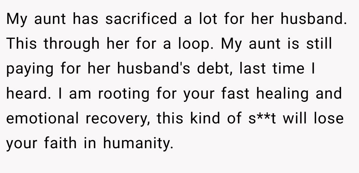 My aunt has sacrificed a lot for her husband. This through her for a loop. My aunt is still paying for her husband's debt, last time I heard. I am rooting for your fast healing and emotional recovery, this kind of s**t will lose your faith in humanity.