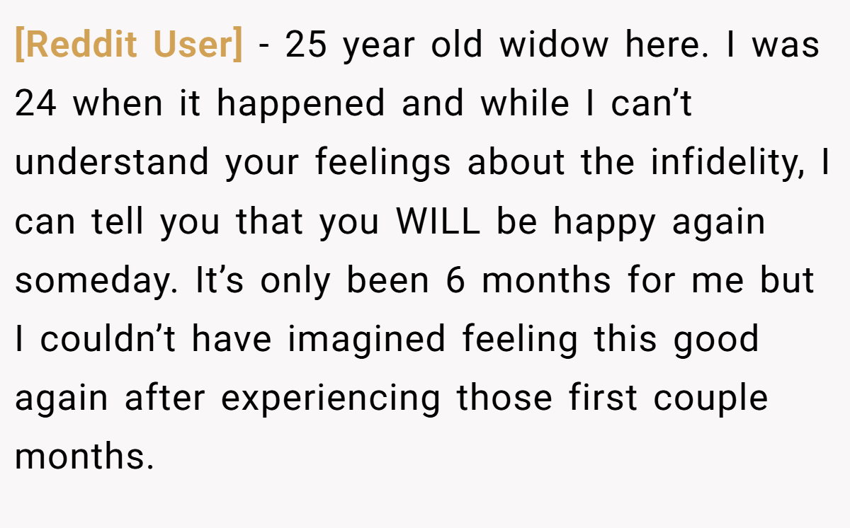 [Reddit User] − 25 year old widow here. I was 24 when it happened and while I can’t understand your feelings about the infidelity, I can tell you that you WILL be happy again someday. It’s only been 6 months for me but I couldn’t have imagined feeling this good again after experiencing those first couple months.