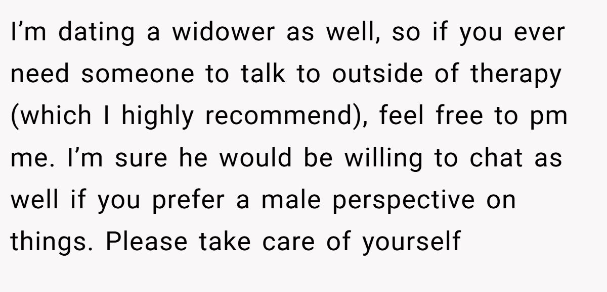 I’m dating a widower as well, so if you ever need someone to talk to outside of therapy (which I highly recommend), feel free to pm me. I’m sure he would be willing to chat as well if you prefer a male perspective on things. Please take care of yourself