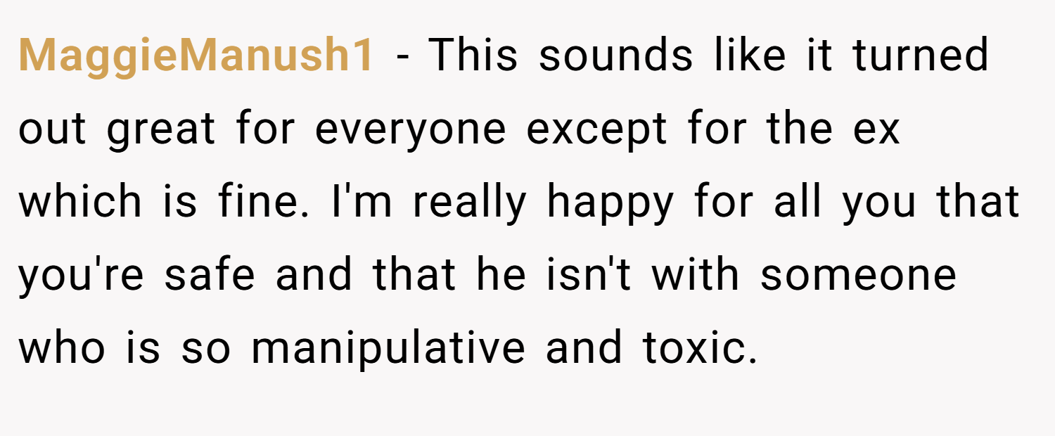 MaggieManush1 − This sounds like it turned out great for everyone except for the ex which is fine. I'm really happy for all you that you're safe and that he isn't with someone who is so manipulative and toxic.
