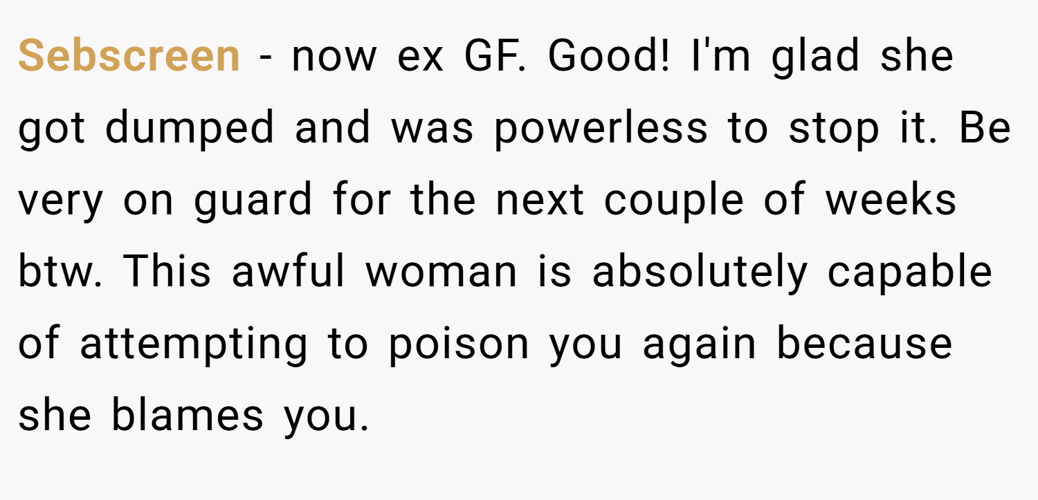 Sebscreen − now ex GF. Good! I'm glad she got dumped and was powerless to stop it. Be very on guard for the next couple of weeks btw. This awful woman is absolutely capable of attempting to poison you again because she blames you.