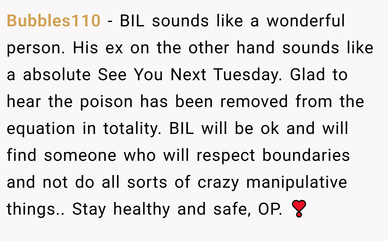Bubbles110 − BIL sounds like a wonderful person. His ex on the other hand sounds like a absolute See You Next Tuesday. Glad to hear the poison has been removed from the equation in totality. BIL will be ok and will find someone who will respect boundaries and not do all sorts of crazy manipulative things.. Stay healthy and safe, OP. ❣️