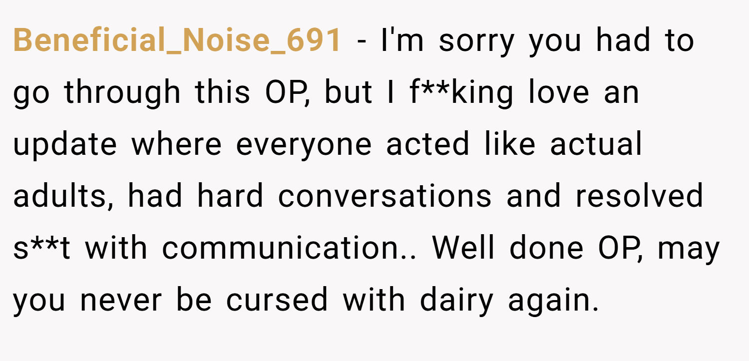 Beneficial_Noise_691 − I'm sorry you had to go through this OP, but I f**king love an update where everyone acted like actual adults, had hard conversations and resolved s**t with communication.. Well done OP, may you never be cursed with dairy again.