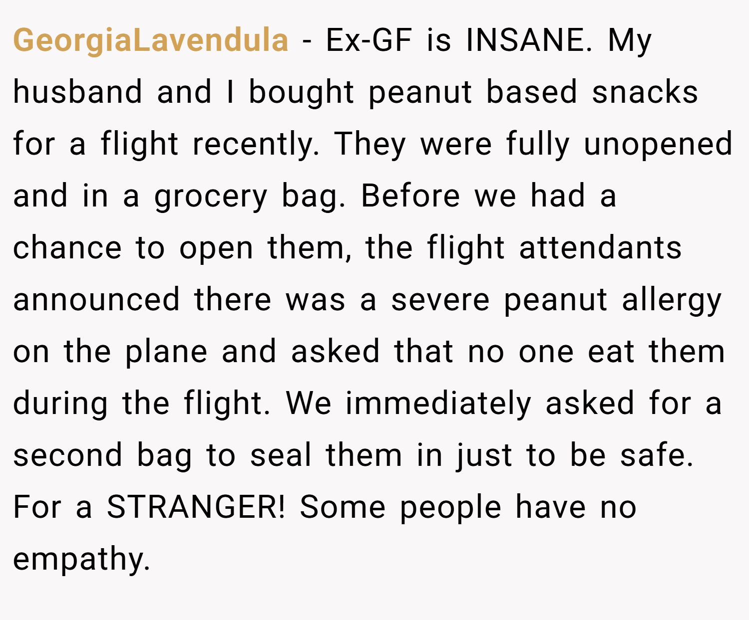 GeorgiaLavendula − Ex-GF is INSANE. My husband and I bought peanut based snacks for a flight recently. They were fully unopened and in a grocery bag. Before we had a chance to open them, the flight attendants announced there was a severe peanut allergy on the plane and asked that no one eat them during the flight. We immediately asked for a second bag to seal them in just to be safe. For a STRANGER! Some people have no empathy.