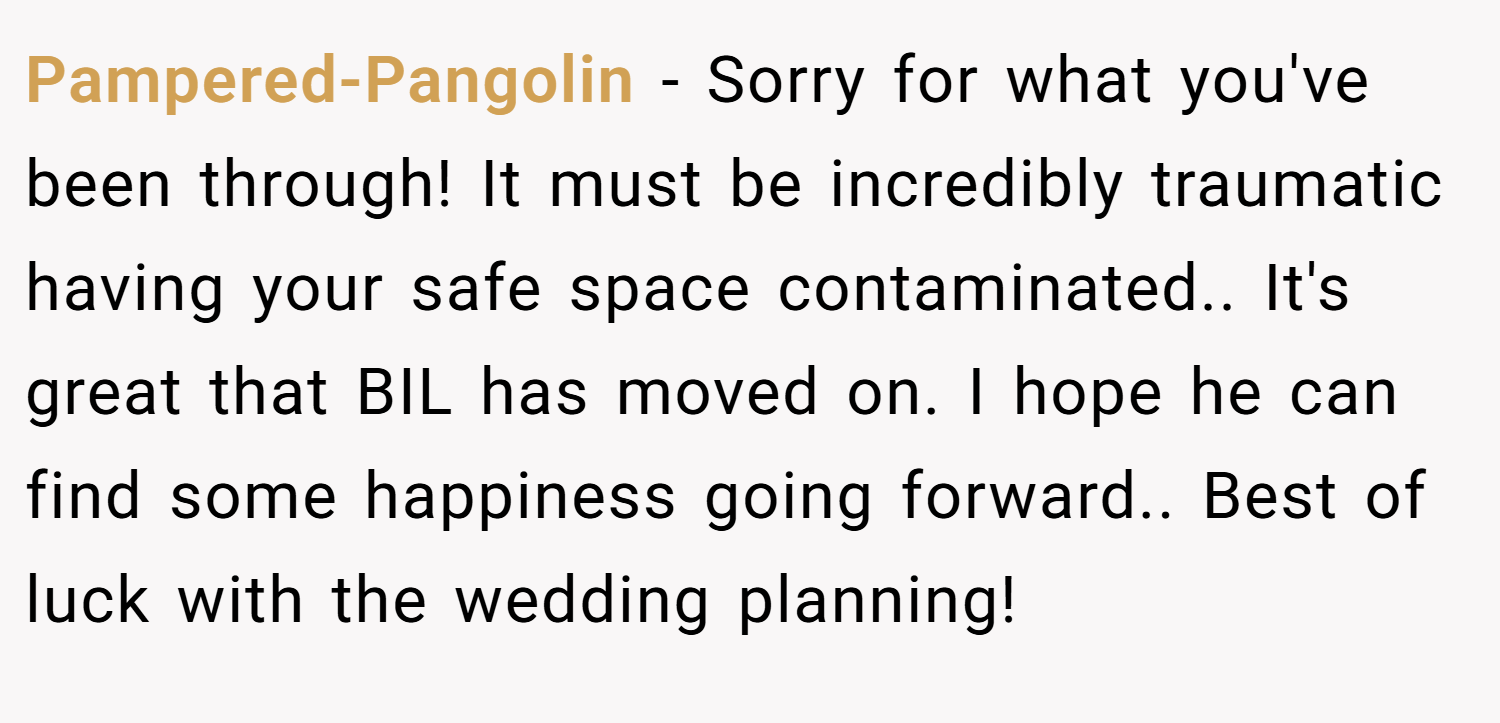 Pampered-Pangolin − Sorry for what you've been through! It must be incredibly traumatic having your safe space contaminated.. It's great that BIL has moved on. I hope he can find some happiness going forward.. Best of luck with the wedding planning!