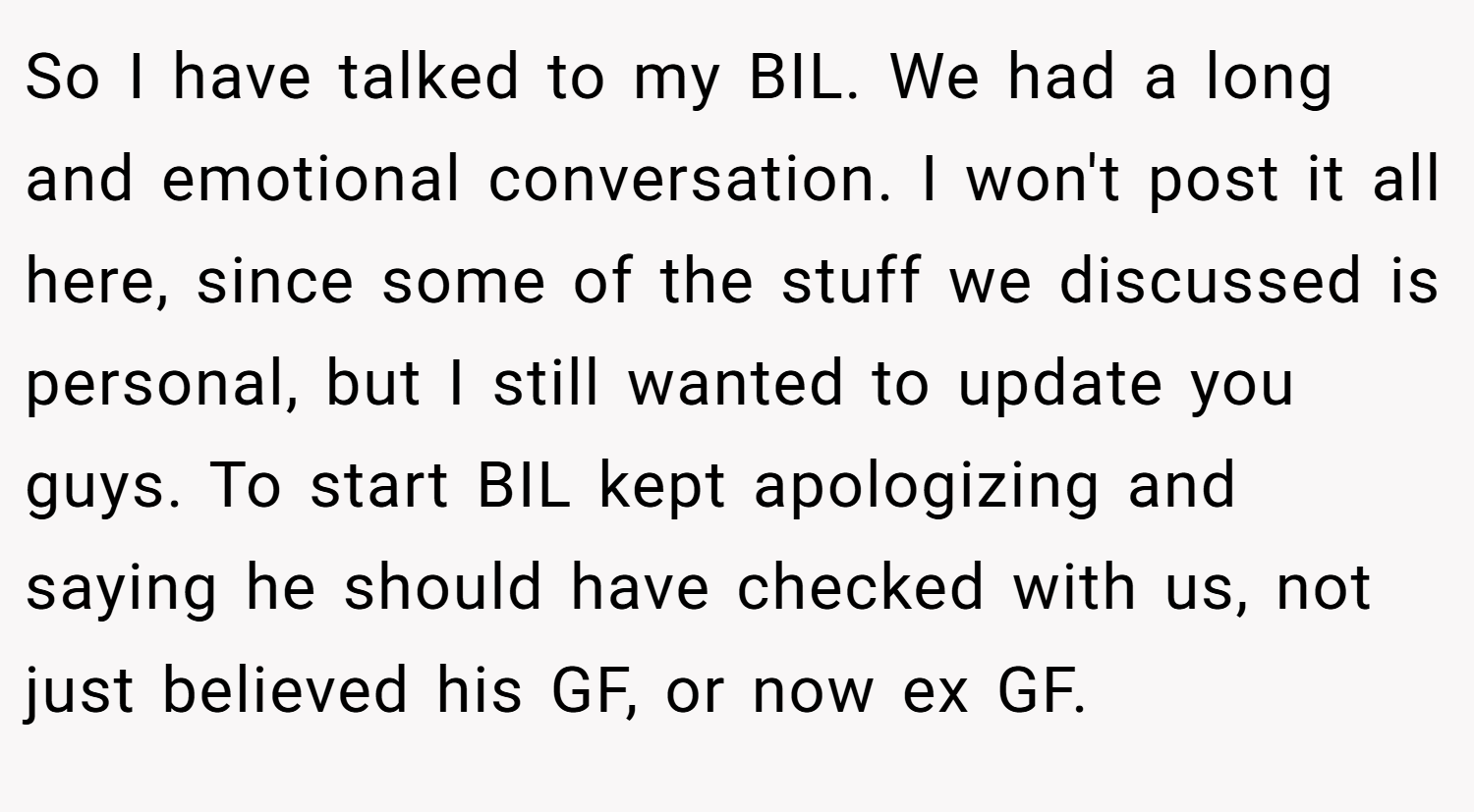 So I have talked to my BIL. We had a long and emotional conversation. I won't post it all here, since some of the stuff we discussed is personal, but I still wanted to update you guys. To start BIL kept apologizing and saying he should have checked with us, not just believed his GF, or now ex GF.