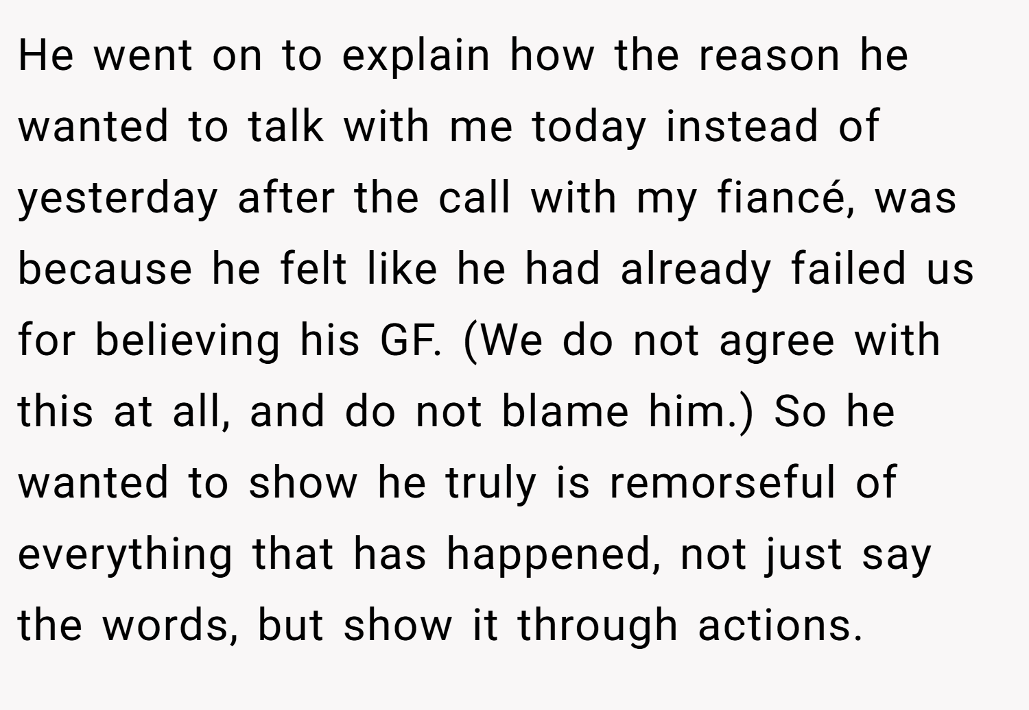 He went on to explain how the reason he wanted to talk with me today instead of yesterday after the call with my fiancé, was because he felt like he had already failed us for believing his GF. (We do not agree with this at all, and do not blame him.) So he wanted to show he truly is remorseful of everything that has happened, not just say the words, but show it through actions.