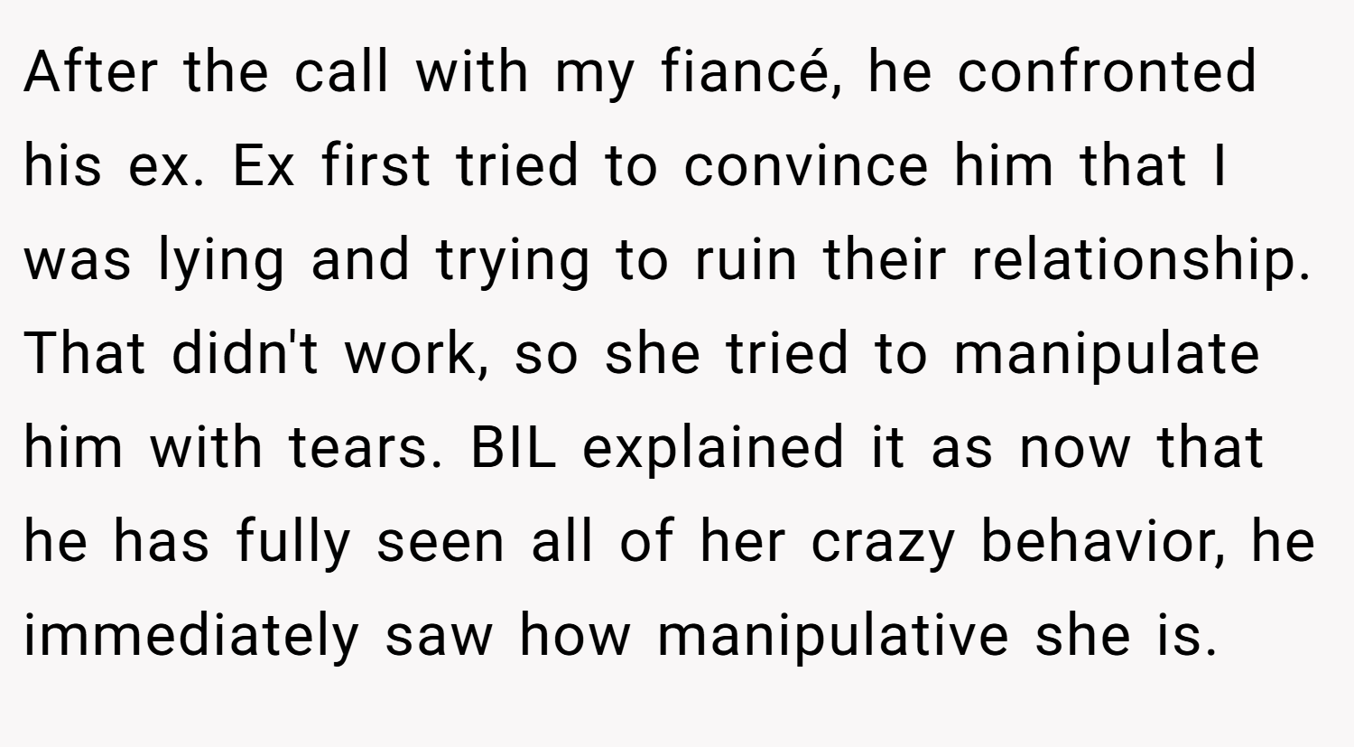After the call with my fiancé, he confronted his ex. Ex first tried to convince him that I was lying and trying to ruin their relationship. That didn't work, so she tried to manipulate him with tears. BIL explained it as now that he has fully seen all of her crazy behavior, he immediately saw how manipulative she is.