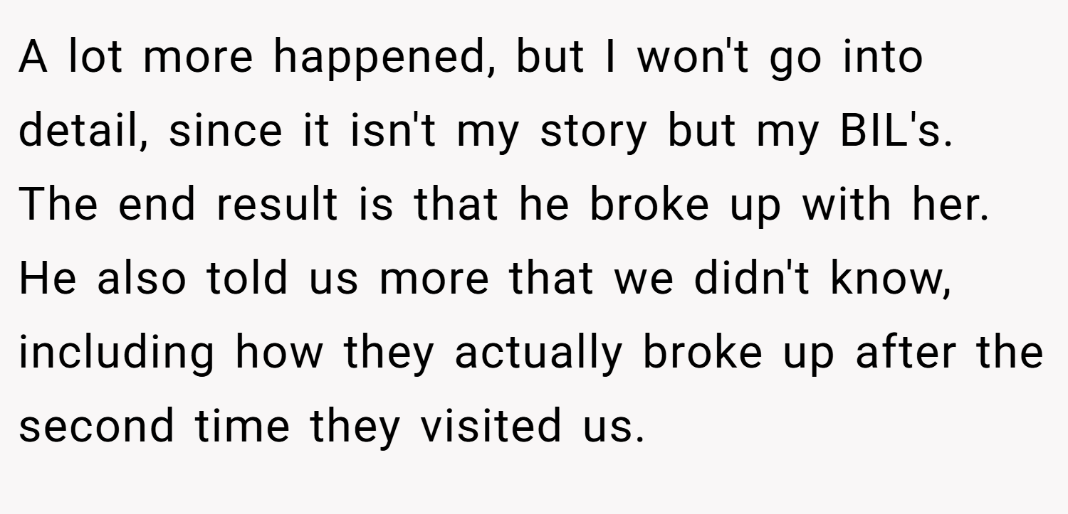 A lot more happened, but I won't go into detail, since it isn't my story but my BIL's. The end result is that he broke up with her. He also told us more that we didn't know, including how they actually broke up after the second time they visited us.