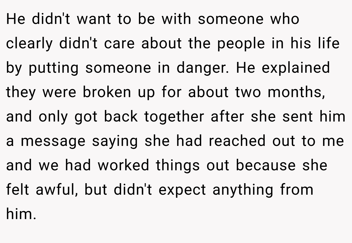 He didn't want to be with someone who clearly didn't care about the people in his life by putting someone in danger. He explained they were broken up for about two months, and only got back together after she sent him a message saying she had reached out to me and we had worked things out because she felt awful, but didn't expect anything from him.