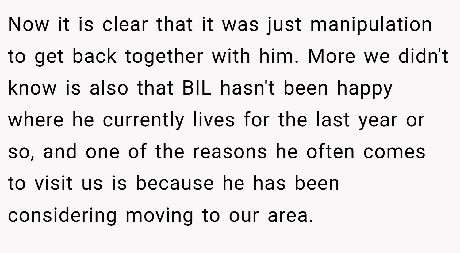 Now it is clear that it was just manipulation to get back together with him. More we didn't know is also that BIL hasn't been happy where he currently lives for the last year or so, and one of the reasons he often comes to visit us is because he has been considering moving to our area.