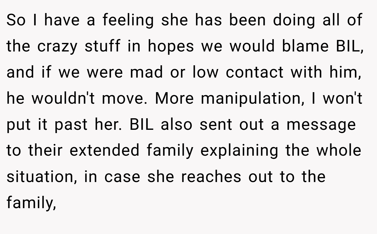 So I have a feeling she has been doing all of the crazy stuff in hopes we would blame BIL, and if we were mad or low contact with him, he wouldn't move. More manipulation, I won't put it past her. BIL also sent out a message to their extended family explaining the whole situation, in case she reaches out to the family,