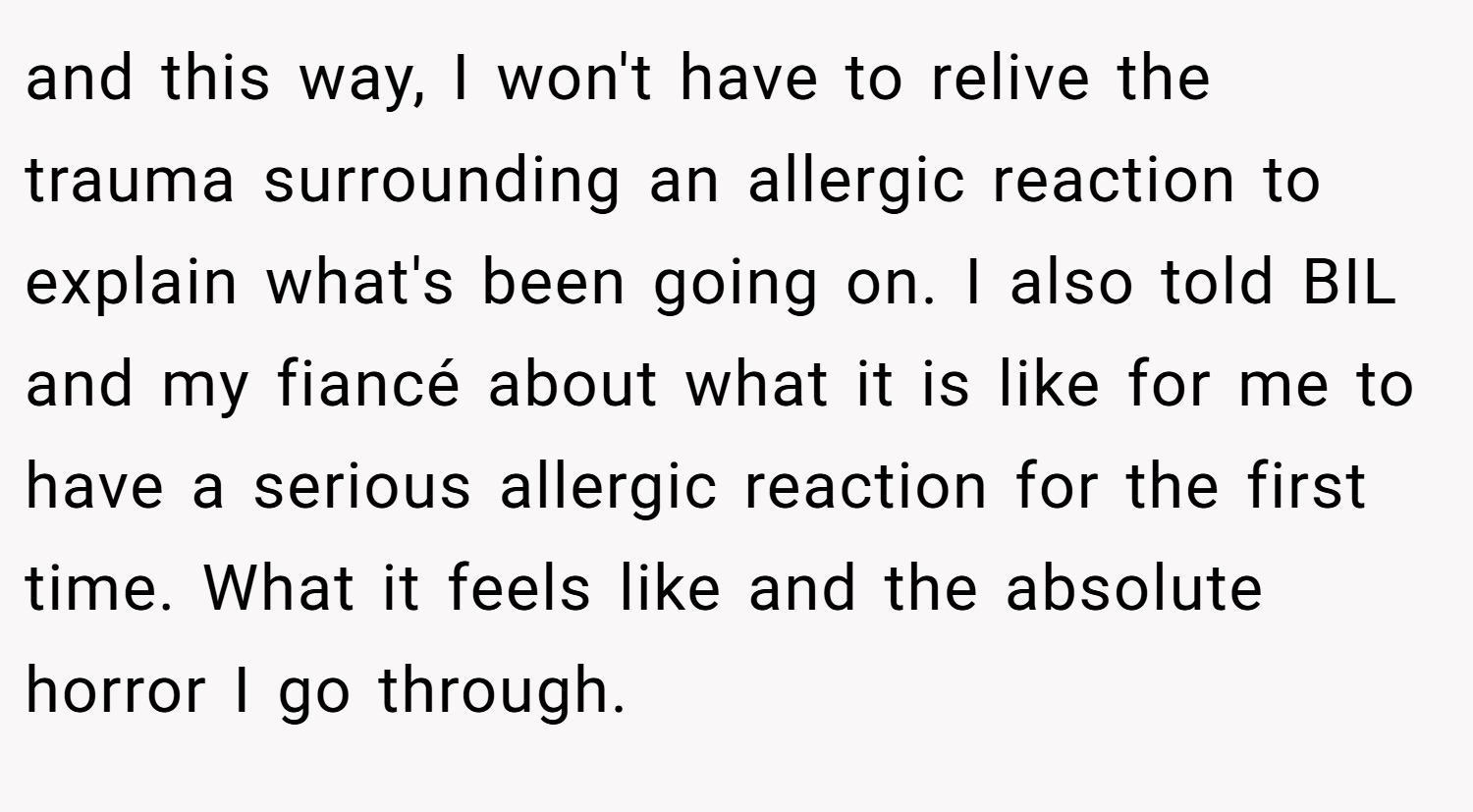 and this way, I won't have to relive the trauma surrounding an allergic reaction to explain what's been going on. I also told BIL and my fiancé about what it is like for me to have a serious allergic reaction for the first time. What it feels like and the absolute horror I go through.