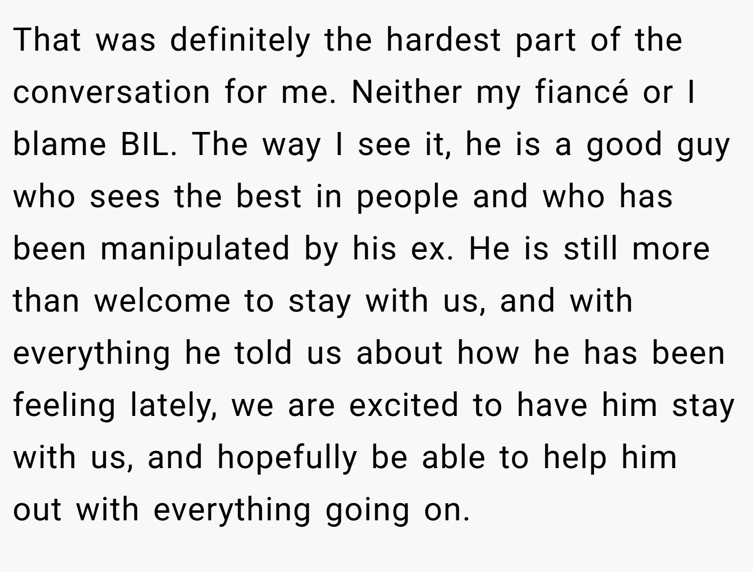 That was definitely the hardest part of the conversation for me. Neither my fiancé or I blame BIL. The way I see it, he is a good guy who sees the best in people and who has been manipulated by his ex. He is still more than welcome to stay with us, and with everything he told us about how he has been feeling lately, we are excited to have him stay with us, and hopefully be able to help him out with everything going on.