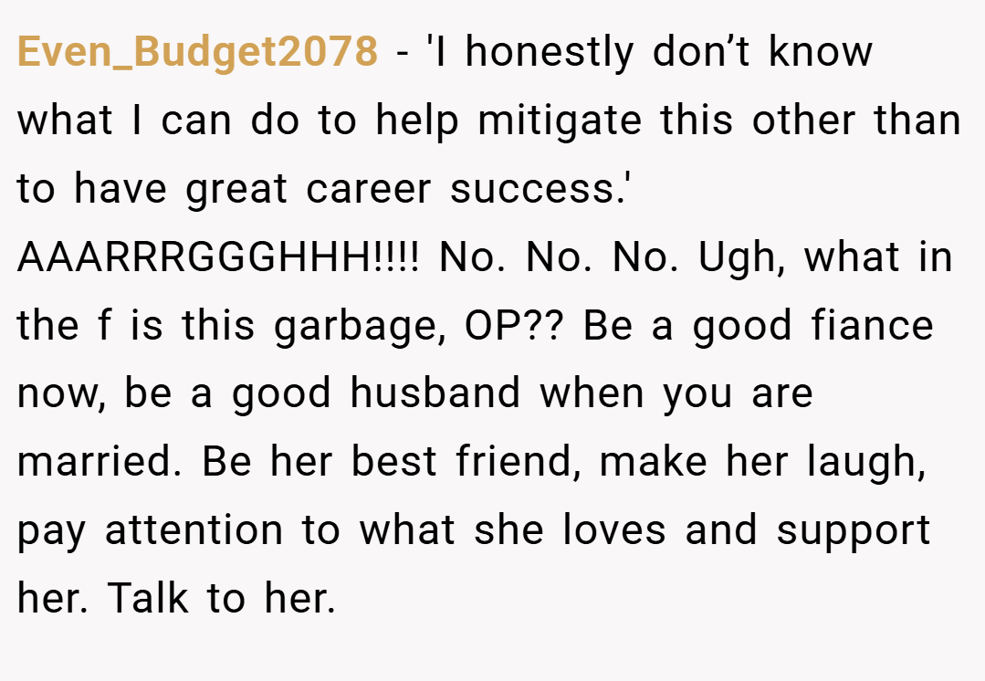 Even_Budget2078 − 'I honestly don’t know what I can do to help mitigate this other than to have great career success.' AAARRRGGGHHH!!!! No. No. No. Ugh, what in the f is this garbage, OP?? Be a good fiance now, be a good husband when you are married. Be her best friend, make her laugh, pay attention to what she loves and support her. Talk to her.