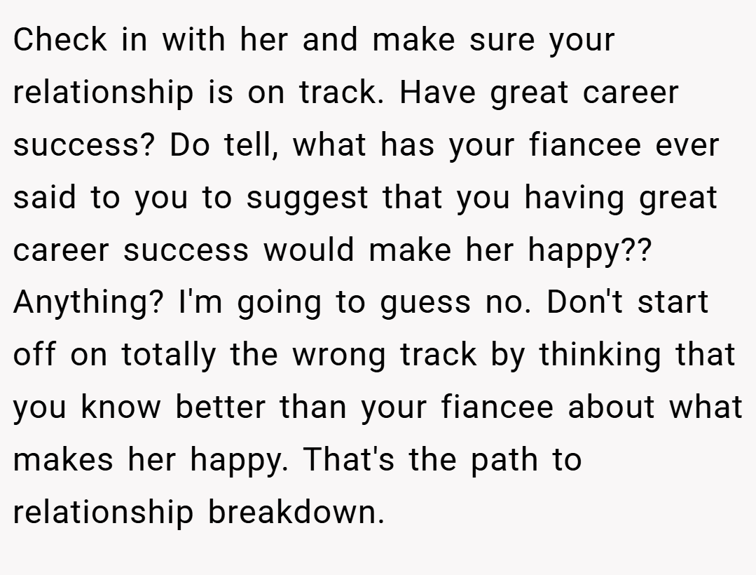 Check in with her and make sure your relationship is on track. Have great career success? Do tell, what has your fiancee ever said to you to suggest that you having great career success would make her happy?? Anything? I'm going to guess no. Don't start off on totally the wrong track by thinking that you know better than your fiancee about what makes her happy. That's the path to relationship breakdown.