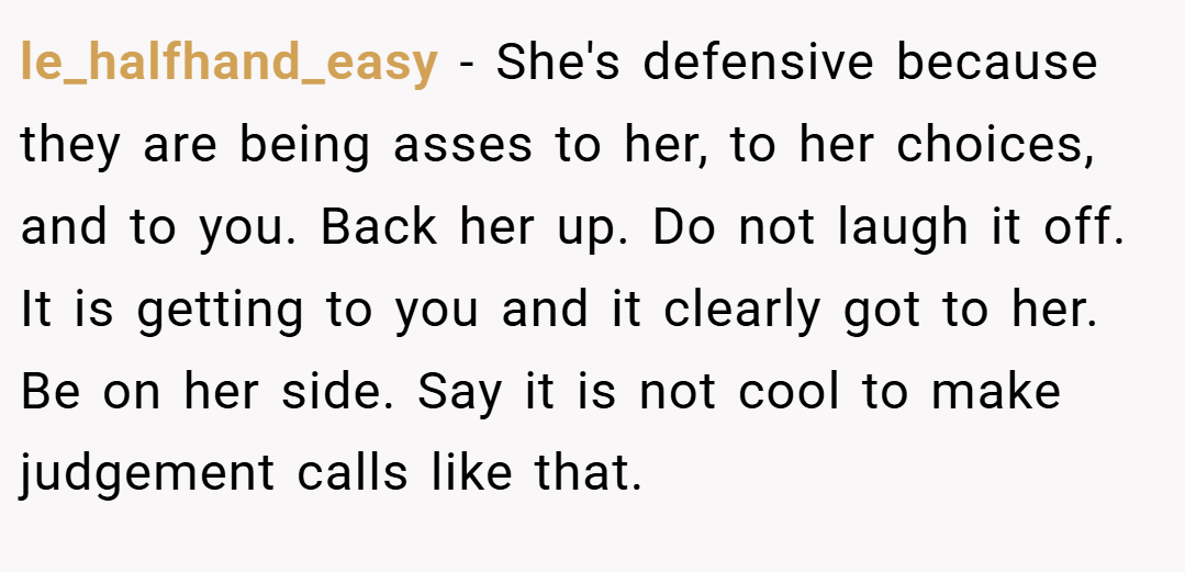 le_halfhand_easy − She's defensive because they are being asses to her, to her choices, and to you. Back her up. Do not laugh it off. It is getting to you and it clearly got to her. Be on her side. Say it is not cool to make judgement calls like that.