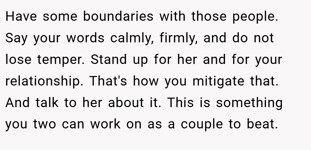 Have some boundaries with those people. Say your words calmly, firmly, and do not lose temper. Stand up for her and for your relationship. That's how you mitigate that. And talk to her about it. This is something you two can work on as a couple to beat.