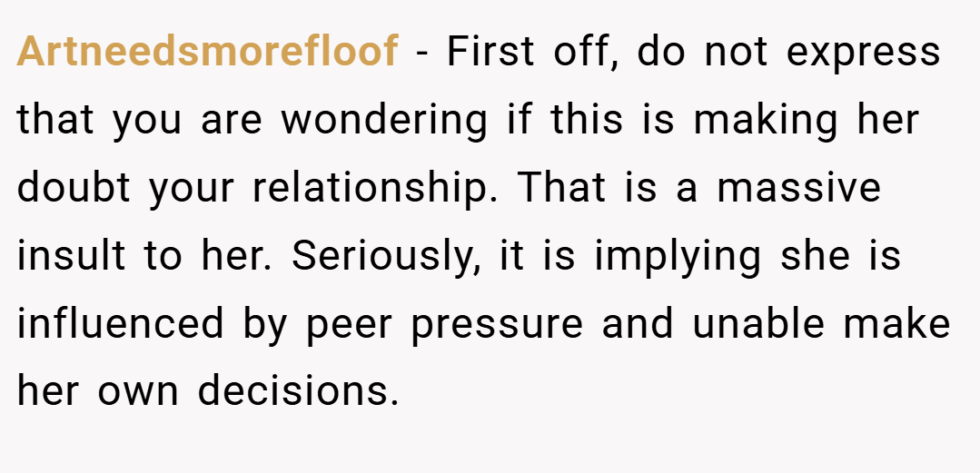 Artneedsmorefloof − First off, do not express that you are wondering if this is making her doubt your relationship. That is a massive insult to her. Seriously, it is implying she is influenced by peer pressure and unable make her own decisions.