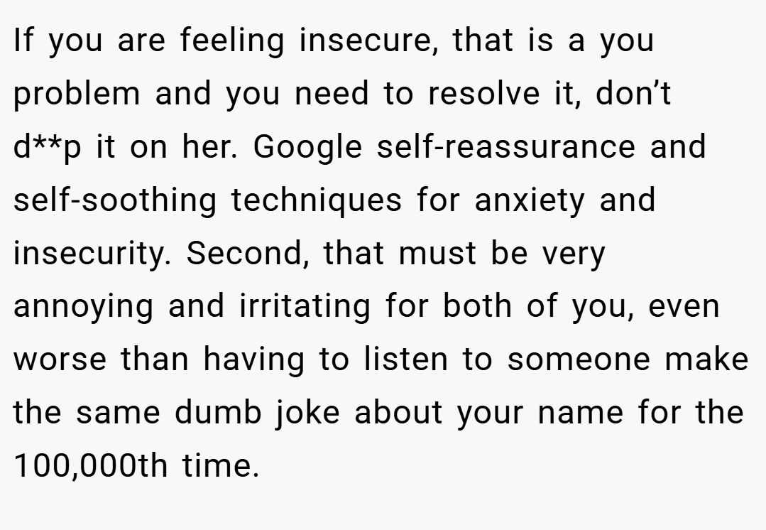 If you are feeling insecure, that is a you problem and you need to resolve it, don’t d**p it on her. Google self-reassurance and self-soothing techniques for anxiety and insecurity. Second, that must be very annoying and irritating for both of you, even worse than having to listen to someone make the same dumb joke about your name for the 100,000th time.