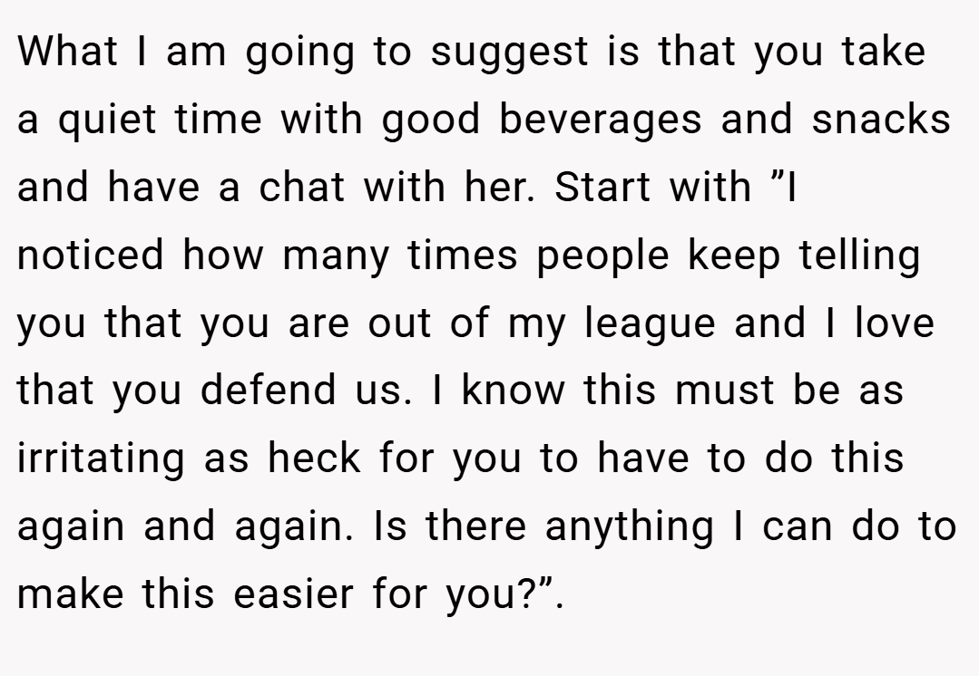 What I am going to suggest is that you take a quiet time with good beverages and snacks and have a chat with her. Start with ”I noticed how many times people keep telling you that you are out of my league and I love that you defend us. I know this must be as irritating as heck for you to have to do this again and again. Is there anything I can do to make this easier for you?”.