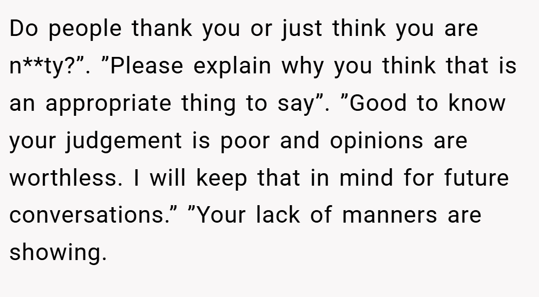 Do people thank you or just think you are n**ty?”. ”Please explain why you think that is an appropriate thing to say”. ”Good to know your judgement is poor and opinions are worthless. I will keep that in mind for future conversations.” ”Your lack of manners are showing.