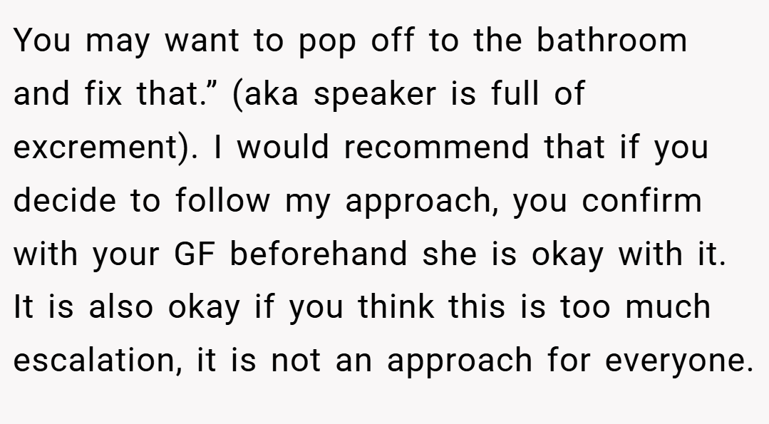You may want to pop off to the bathroom and fix that.” (aka speaker is full of excrement). I would recommend that if you decide to follow my approach, you confirm with your GF beforehand she is okay with it. It is also okay if you think this is too much escalation, it is not an approach for everyone.