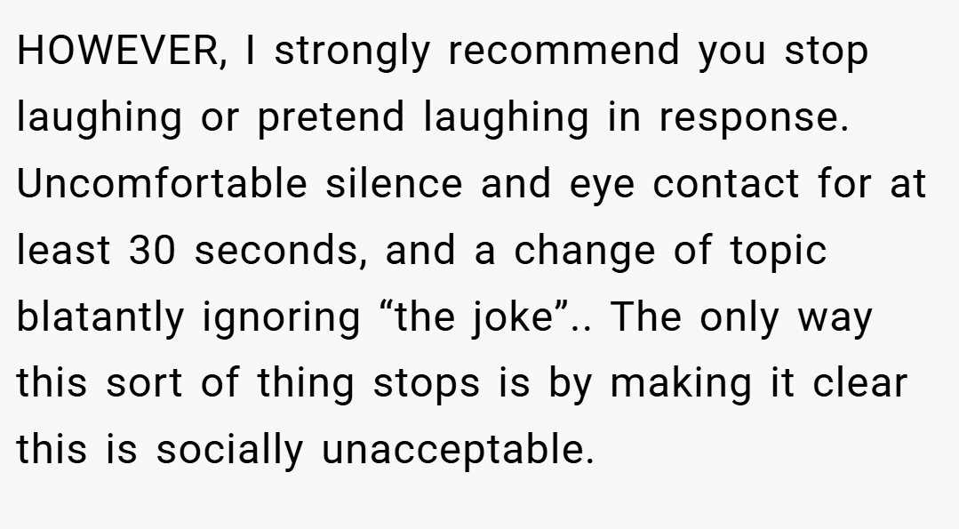 HOWEVER, I strongly recommend you stop laughing or pretend laughing in response. Uncomfortable silence and eye contact for at least 30 seconds, and a change of topic blatantly ignoring “the joke”.. The only way this sort of thing stops is by making it clear this is socially unacceptable.