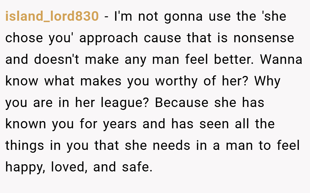 island_lord830 − I'm not gonna use the 'she chose you' approach cause that is nonsense and doesn't make any man feel better. Wanna know what makes you worthy of her? Why you are in her league? Because she has known you for years and has seen all the things in you that she needs in a man to feel happy, loved, and safe.