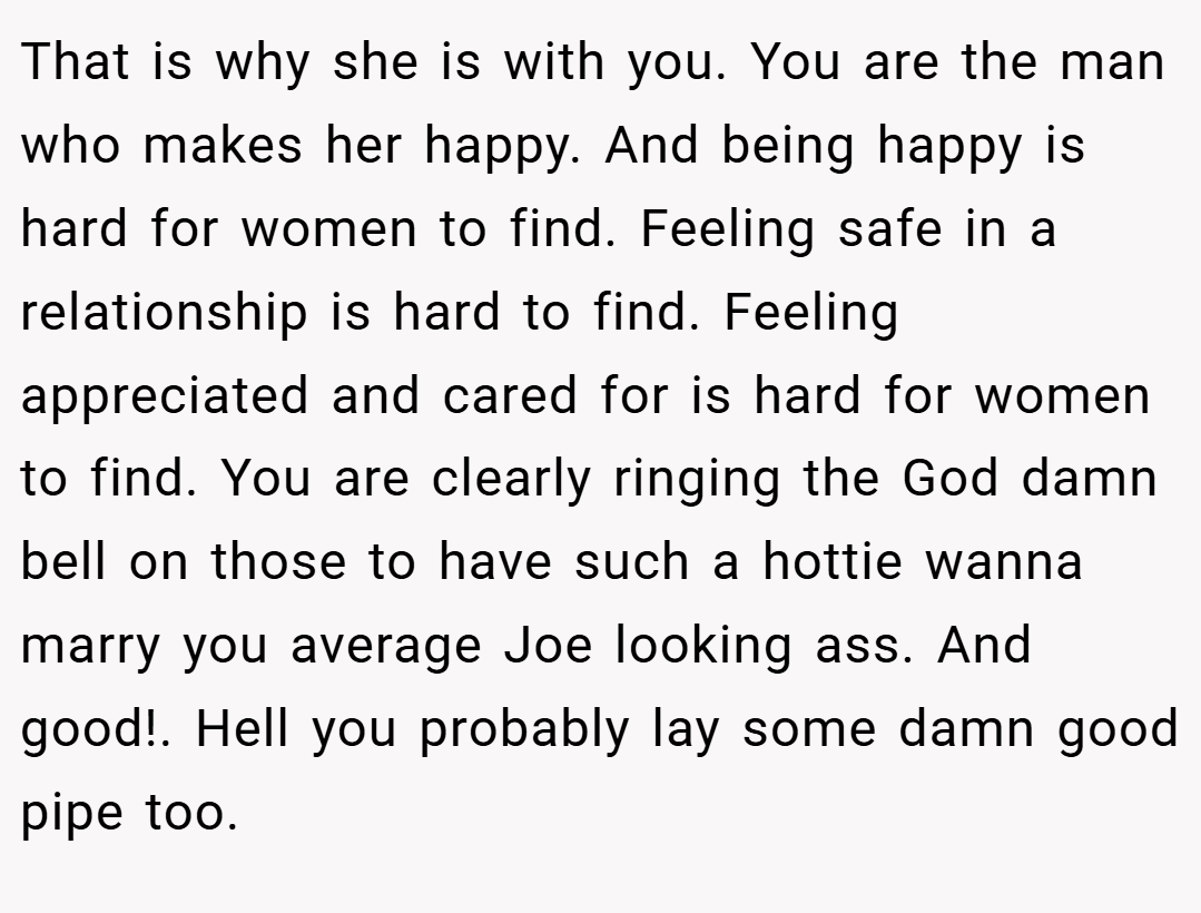 That is why she is with you. You are the man who makes her happy. And being happy is hard for women to find. Feeling safe in a relationship is hard to find. Feeling appreciated and cared for is hard for women to find. You are clearly ringing the God damn bell on those to have such a hottie wanna marry you average Joe looking ass. And good!. Hell you probably lay some damn good pipe too.