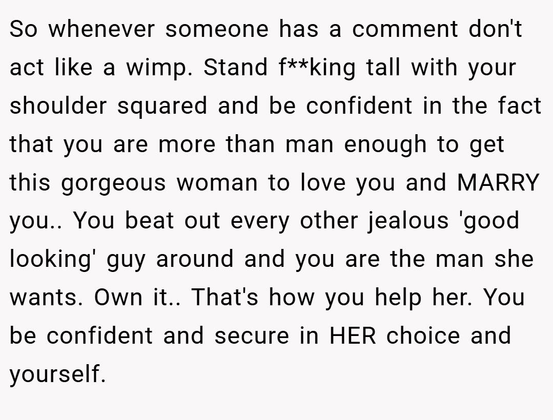So whenever someone has a comment don't act like a wimp. Stand f**king tall with your shoulder squared and be confident in the fact that you are more than man enough to get this gorgeous woman to love you and MARRY you.. You beat out every other jealous 'good looking' guy around and you are the man she wants. Own it.. That's how you help her. You be confident and secure in HER choice and yourself.
