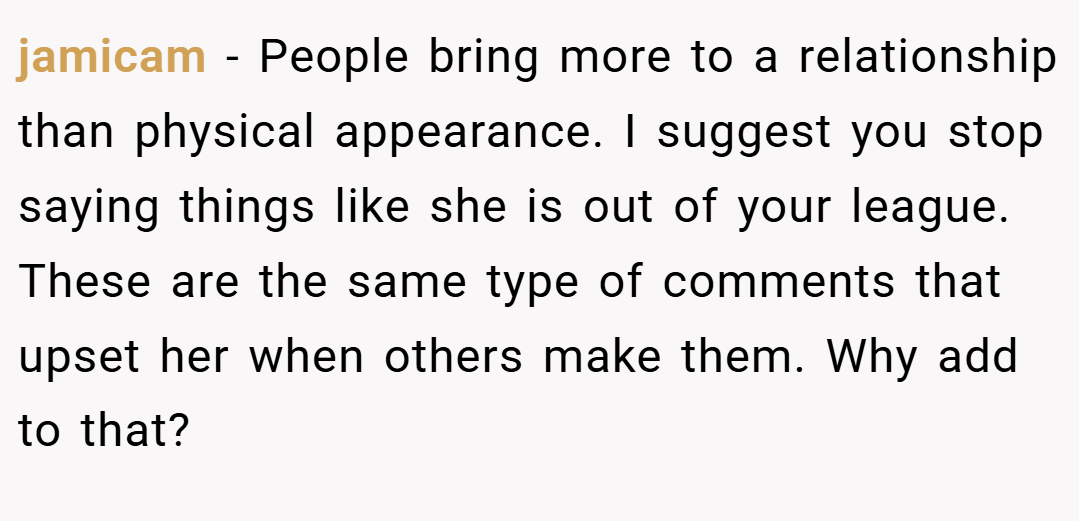 jamicam − People bring more to a relationship than physical appearance. I suggest you stop saying things like she is out of your league. These are the same type of comments that upset her when others make them. Why add to that? 