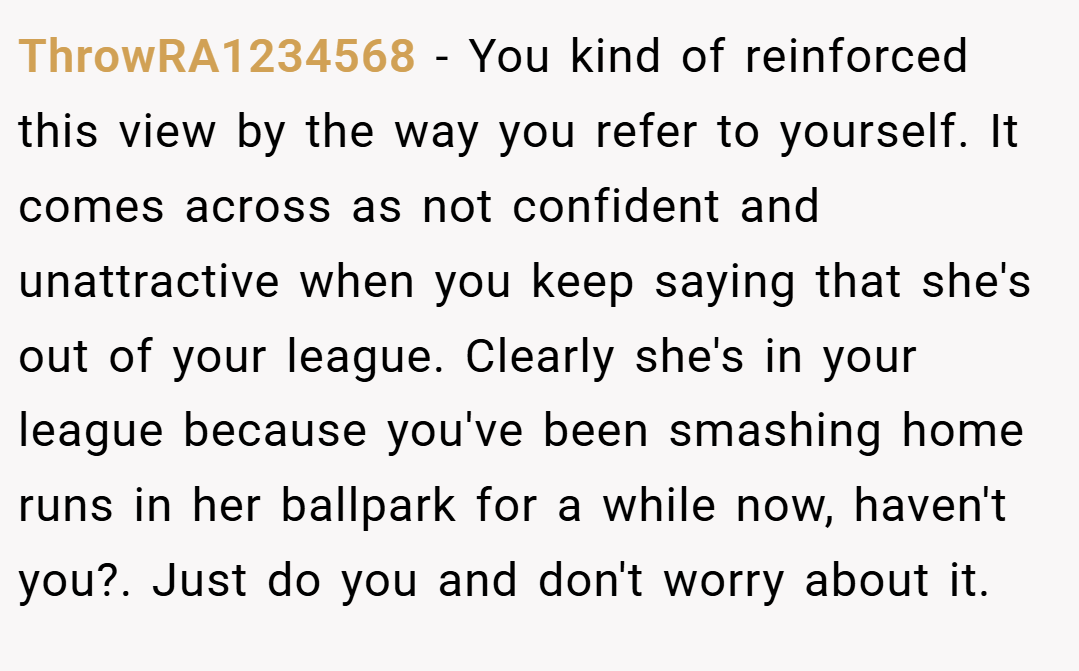 ThrowRA1234568 − You kind of reinforced this view by the way you refer to yourself. It comes across as not confident and unattractive when you keep saying that she's out of your league. Clearly she's in your league because you've been smashing home runs in her ballpark for a while now, haven't you?. Just do you and don't worry about it.