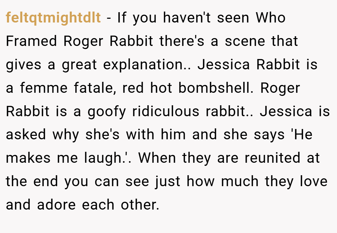feltqtmightdlt − If you haven't seen Who Framed Roger Rabbit there's a scene that gives a great explanation.. Jessica Rabbit is a femme fatale, red hot bombshell. Roger Rabbit is a goofy ridiculous rabbit.. Jessica is asked why she's with him and she says 'He makes me laugh.'. When they are reunited at the end you can see just how much they love and adore each other.