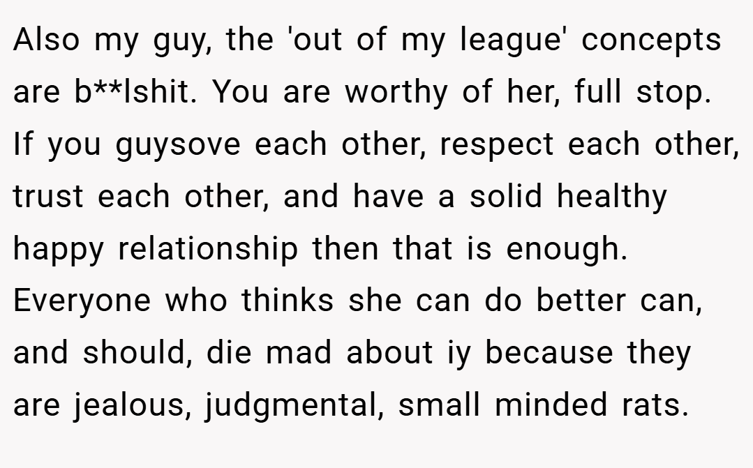 Also my guy, the 'out of my league' concepts are b**lshit. You are worthy of her, full stop. If you guysove each other, respect each other, trust each other, and have a solid healthy happy relationship then that is enough. Everyone who thinks she can do better can, and should, die mad about iy because they are jealous, judgmental, small minded rats.