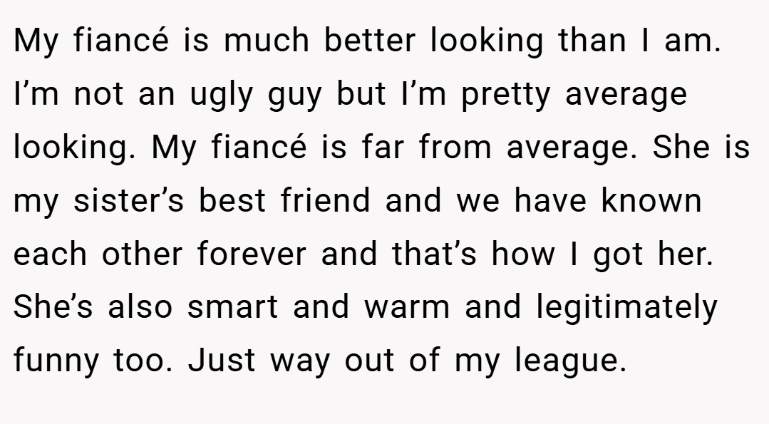 My fiancé is much better looking than I am. I’m not an ugly guy but I’m pretty average looking. My fiancé is far from average. She is my sister’s best friend and we have known each other forever and that’s how I got her. She’s also smart and warm and legitimately funny too. Just way out of my league.