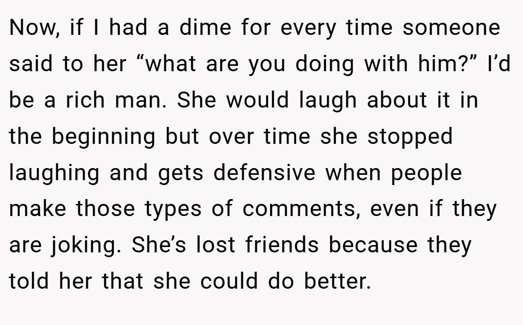 Now, if I had a dime for every time someone said to her “what are you doing with him?” I’d be a rich man. She would laugh about it in the beginning but over time she stopped laughing and gets defensive when people make those types of comments, even if they are joking. She’s lost friends because they told her that she could do better.