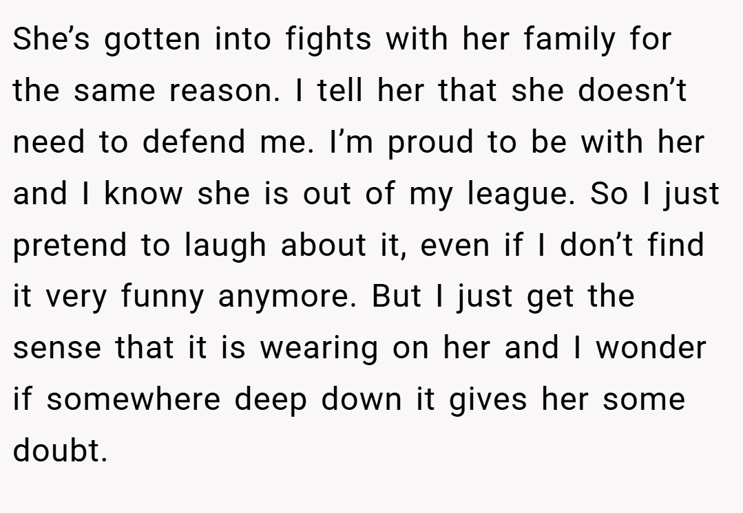 She’s gotten into fights with her family for the same reason. I tell her that she doesn’t need to defend me. I’m proud to be with her and I know she is out of my league. So I just pretend to laugh about it, even if I don’t find it very funny anymore. But I just get the sense that it is wearing on her and I wonder if somewhere deep down it gives her some doubt.
