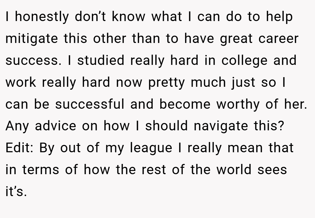 I honestly don’t know what I can do to help mitigate this other than to have great career success. I studied really hard in college and work really hard now pretty much just so I can be successful and become worthy of her. Any advice on how I should navigate this? Edit: By out of my league I really mean that in terms of how the rest of the world sees it’s.