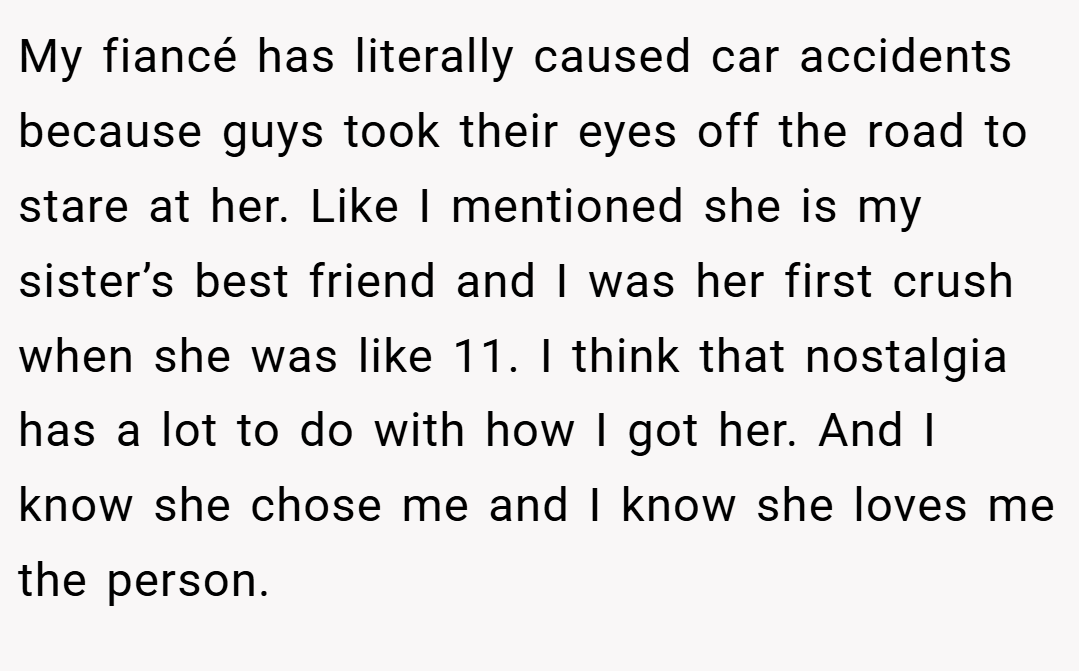 My fiancé has literally caused car accidents because guys took their eyes off the road to stare at her. Like I mentioned she is my sister’s best friend and I was her first crush when she was like 11. I think that nostalgia has a lot to do with how I got her. And I know she chose me and I know she loves me the person.
