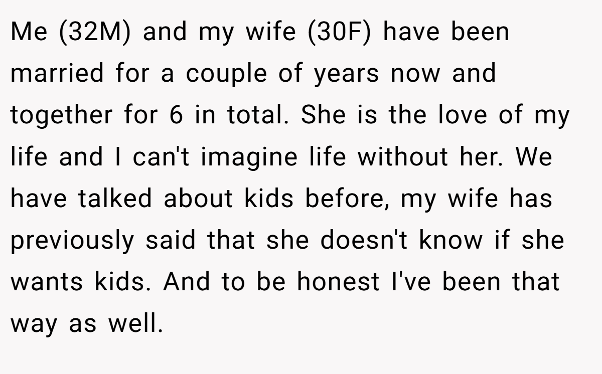 Me (32M) and my wife (30F) have been married for a couple of years now and together for 6 in total. She is the love of my life and I can't imagine life without her. We have talked about kids before, my wife has previously said that she doesn't know if she wants kids. And to be honest I've been that way as well.