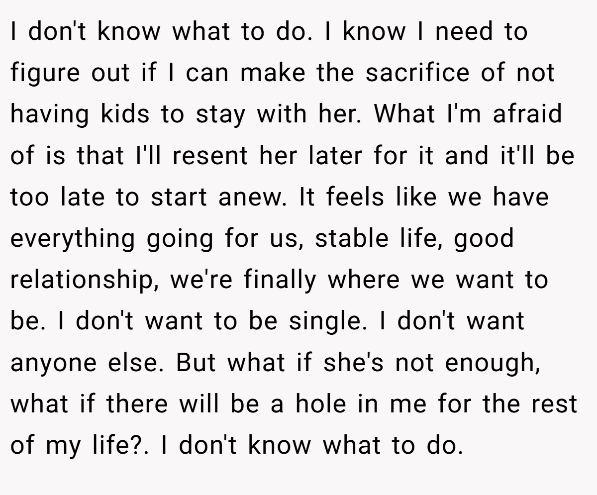 I don't know what to do. I know I need to figure out if I can make the sacrifice of not having kids to stay with her. What I'm afraid of is that I'll resent her later for it and it'll be too late to start anew. It feels like we have everything going for us, stable life, good relationship, we're finally where we want to be. I don't want to be single. I don't want anyone else. But what if she's not enough, what if there will be a hole in me for the rest of my life?. I don't know what to do.