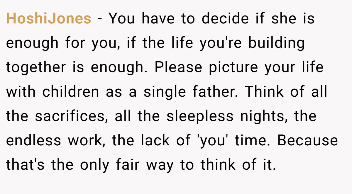 HoshiJones − You have to decide if she is enough for you, if the life you're building together is enough. Please picture your life with children as a single father. Think of all the sacrifices, all the sleepless nights, the endless work, the lack of 'you' time. Because that's the only fair way to think of it.