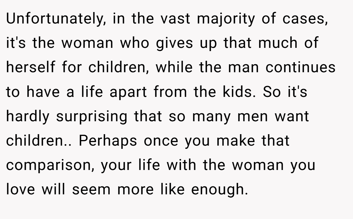 Unfortunately, in the vast majority of cases, it's the woman who gives up that much of herself for children, while the man continues to have a life apart from the kids. So it's hardly surprising that so many men want children.. Perhaps once you make that comparison, your life with the woman you love will seem more like enough.