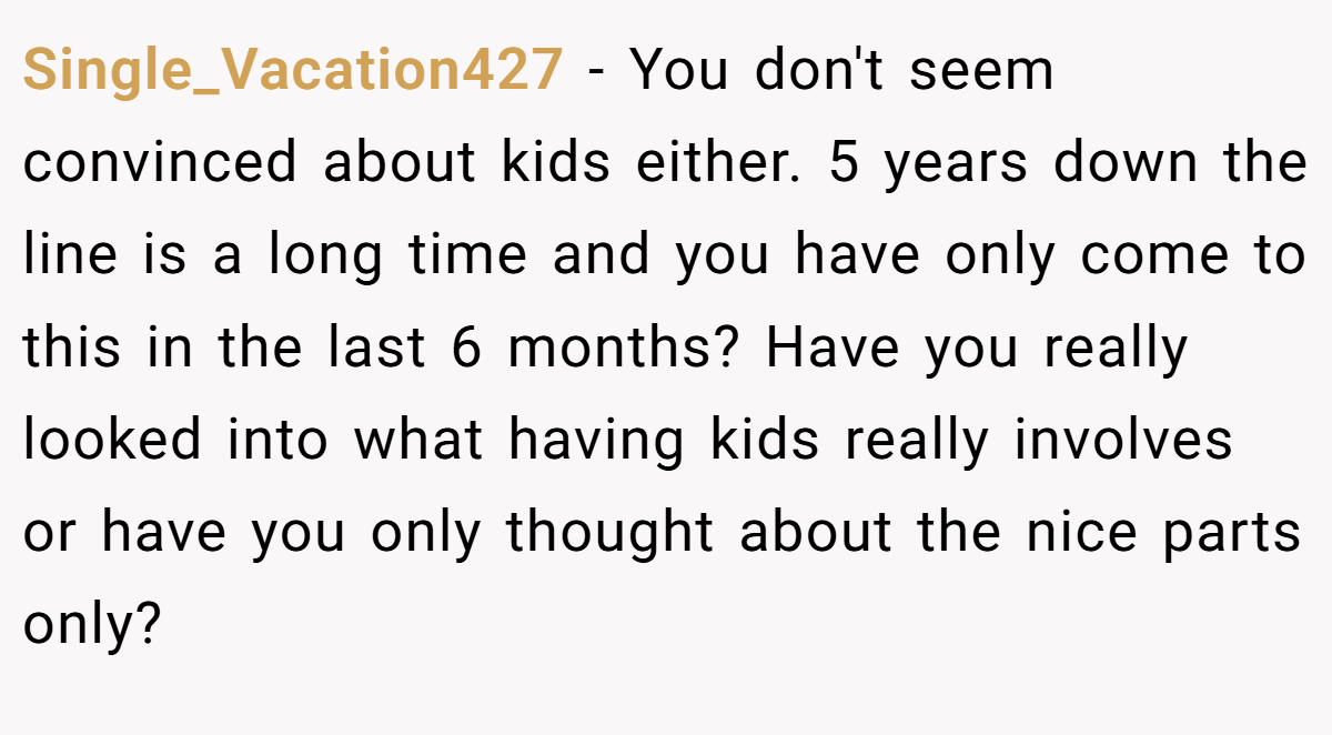 Single_Vacation427 − You don't seem convinced about kids either. 5 years down the line is a long time and you have only come to this in the last 6 months? Have you really looked into what having kids really involves or have you only thought about the nice parts only?