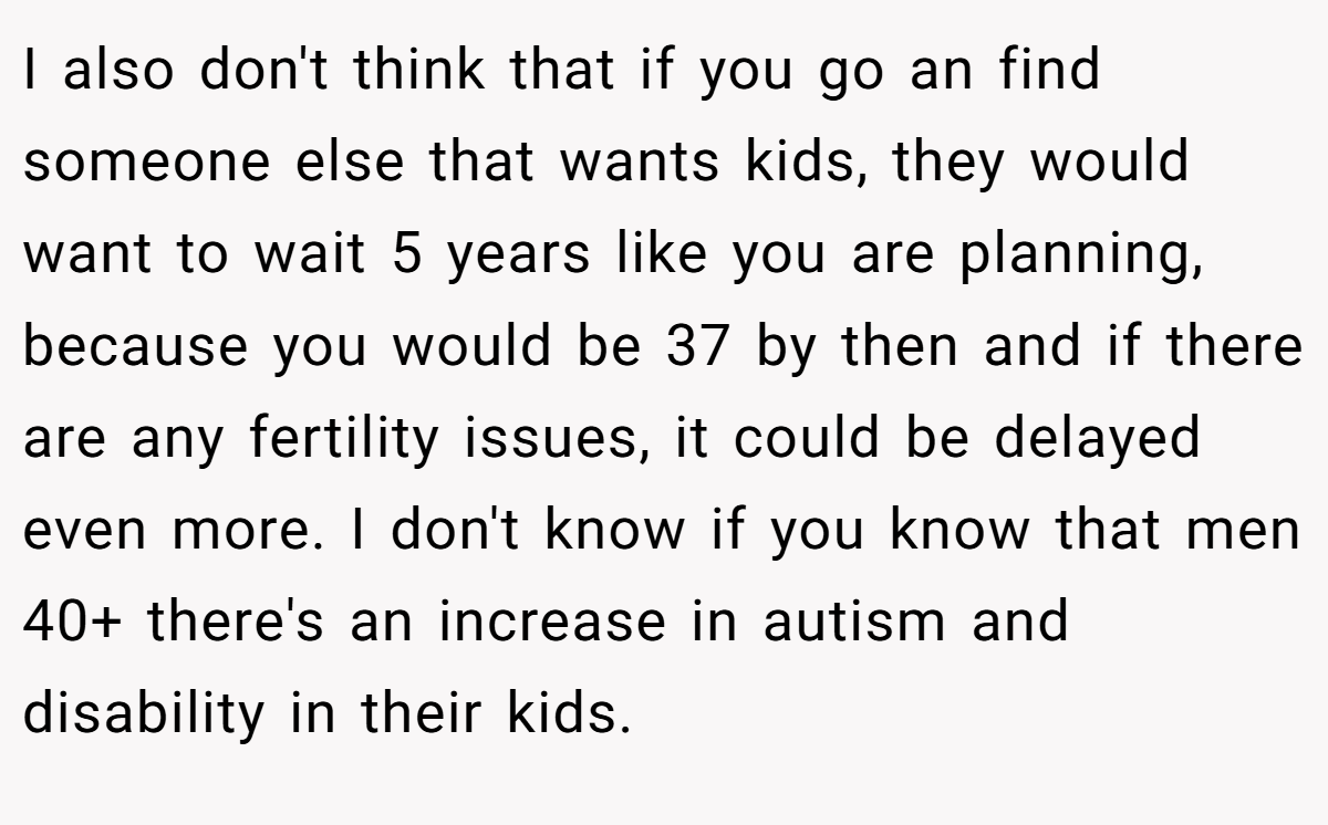 I also don't think that if you go an find someone else that wants kids, they would want to wait 5 years like you are planning, because you would be 37 by then and if there are any fertility issues, it could be delayed even more. I don't know if you know that men 40+ there's an increase in autism and disability in their kids.