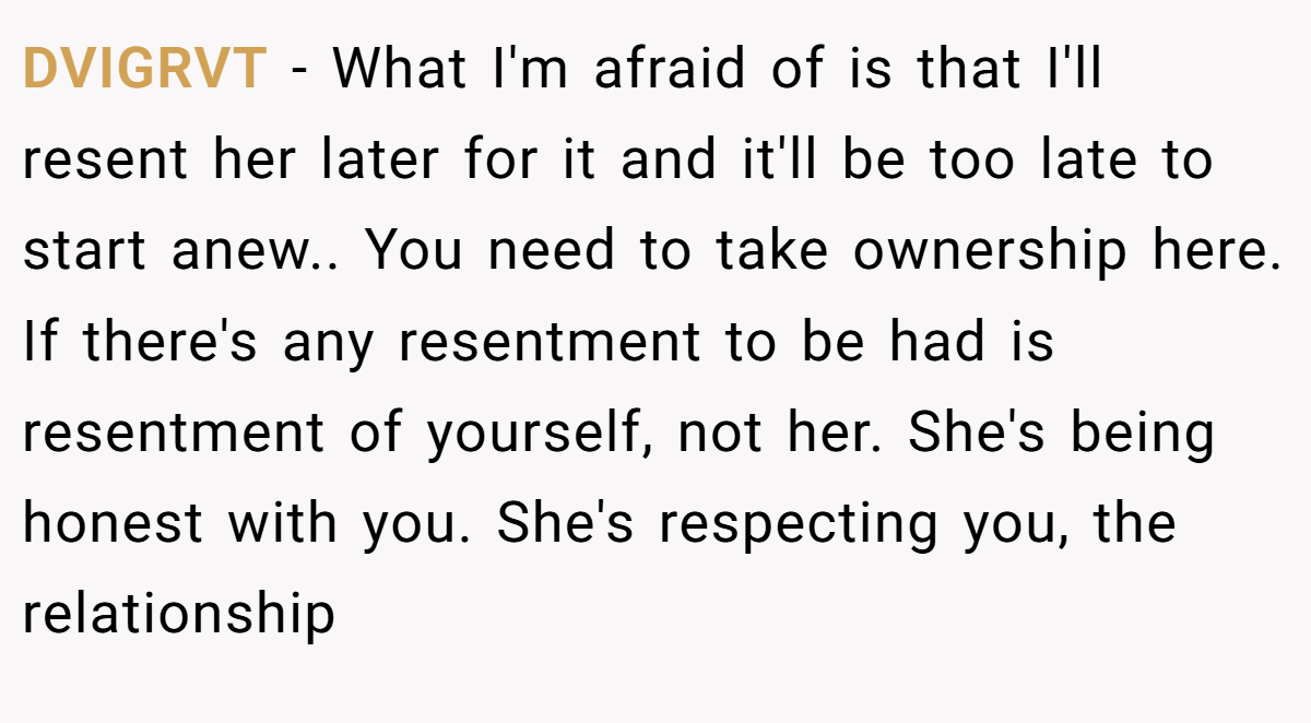DVIGRVT − What I'm afraid of is that I'll resent her later for it and it'll be too late to start anew.. You need to take ownership here. If there's any resentment to be had is resentment of yourself, not her. She's being honest with you. She's respecting you, the relationship